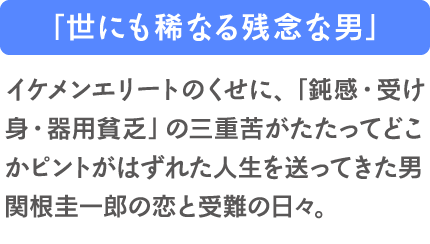 「世にも稀なる残念な男」イケメンエリートのくせに、「鈍感・受け身・器用貧乏」の三重苦がたたってどこかピントがはずれた人生を送ってきた男・関根圭一郎の恋と受難の日々。