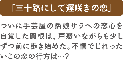 「三十路にして遅咲きの恋」ついに手芸屋の孫娘サラへの恋心を自覚した関根は、戸惑いながらも少しずつ前に歩き始めた。不憫でじれったいこの恋の行方は…？