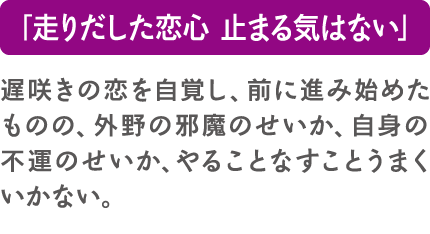 「走りだした恋心 止まる気はない」遅咲きの恋を自覚し、前に進み始めたものの、外野の邪魔のせいか、自身の不運のせいか、やることなすことうまくいかない。